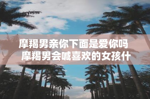 摩羯男亲你下面是爱你吗 摩羯男会喊喜欢的女孩什么