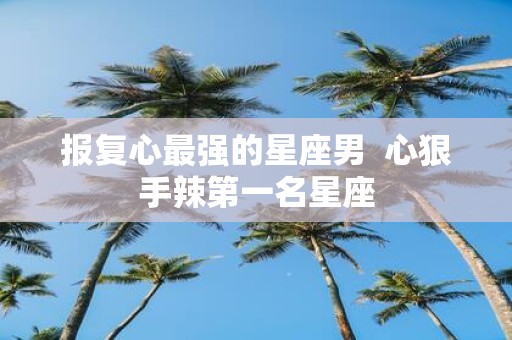 报复心最强的星座男 心狠手辣第一名星座