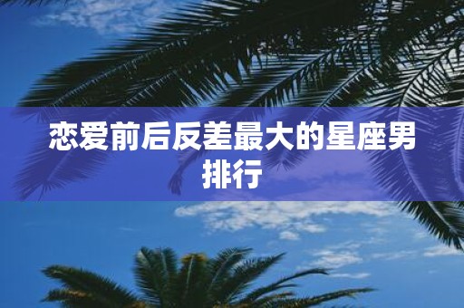 恋爱前后反差最大的星座男排行