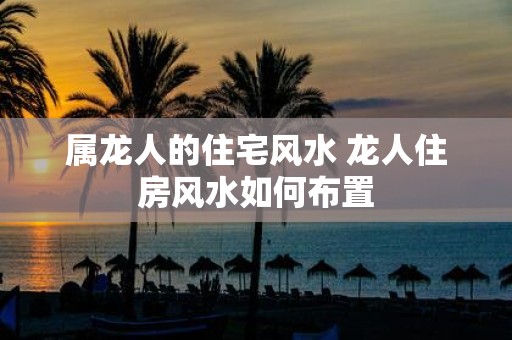属龙人的住宅风水 龙人住房风水如何布置