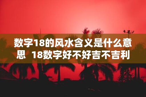 数字18的风水含义是什么意思 18数字好不好吉不吉利