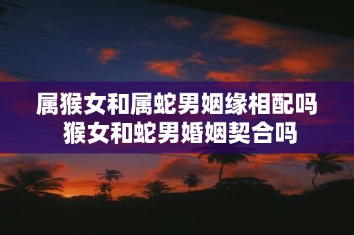 属猴女和属蛇男姻缘相配吗 猴女和蛇男婚姻契合吗