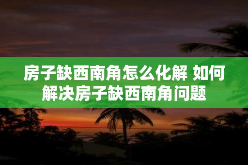 房子缺西南角怎么化解 如何解决房子缺西南角问题