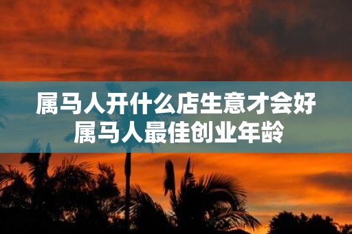 属马人开什么店生意才会好 属马人最佳创业年龄