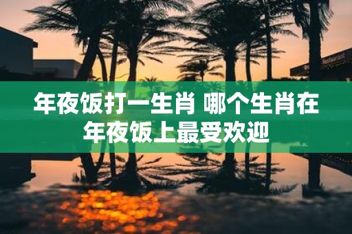 年夜饭打一生肖 哪个生肖在年夜饭上最受欢迎