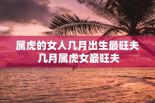 属虎的女人几月出生最旺夫 几月属虎女最旺夫