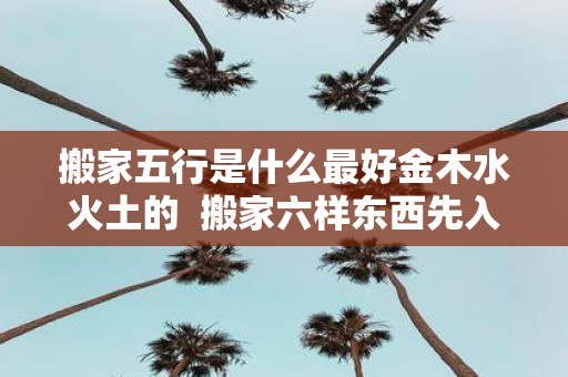 搬家五行是什么最好金木水火土的 搬家六样东西先入宅