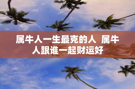 属牛人一生最克的人 属牛人跟谁一起财运好