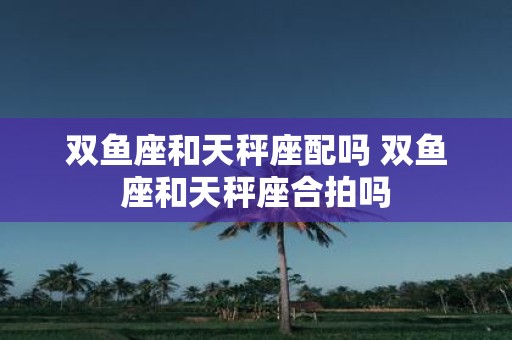 双鱼座和天秤座配吗 双鱼座和天秤座合拍吗