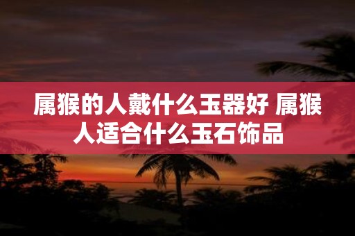属猴的人戴什么玉器好 属猴人适合什么玉石饰品