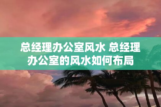 总经理办公室风水 总经理办公室的风水如何布局