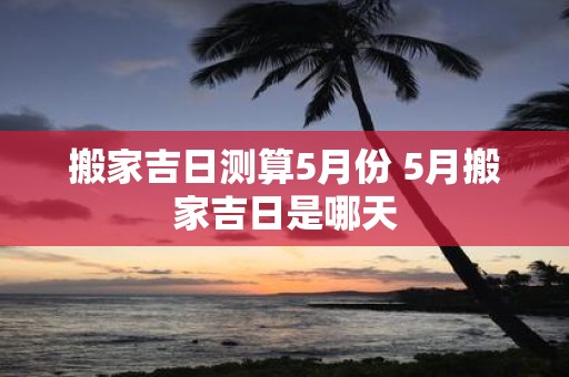 搬家吉日测算5月份 5月搬家吉日是哪天