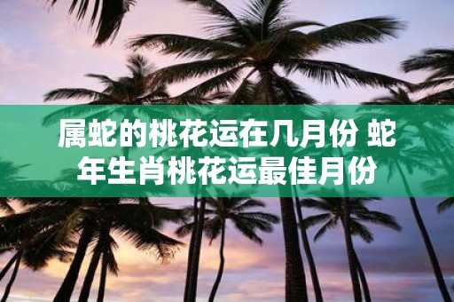 属蛇的桃花运在几月份 蛇年生肖桃花运最佳月份