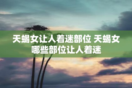 天蝎女让人着迷部位 天蝎女哪些部位让人着迷