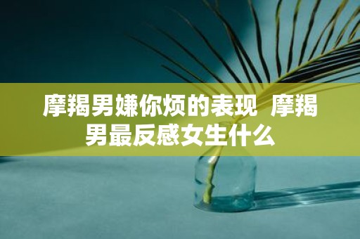 摩羯男嫌你烦的表现 摩羯男最反感女生什么