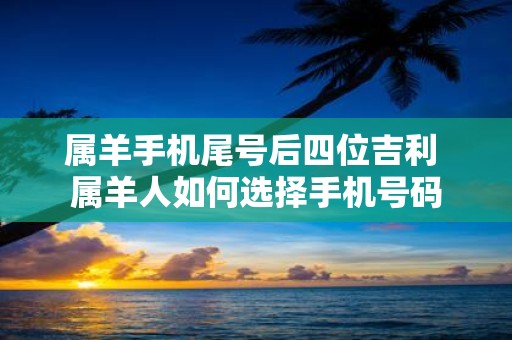 属羊手机尾号后四位吉利 属羊人如何选择手机号码