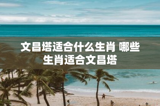 文昌塔适合什么生肖 哪些生肖适合文昌塔
