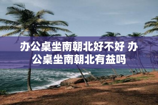 办公桌坐南朝北好不好 办公桌坐南朝北有益吗