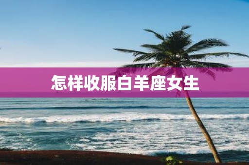 怎样收服白羊座女生