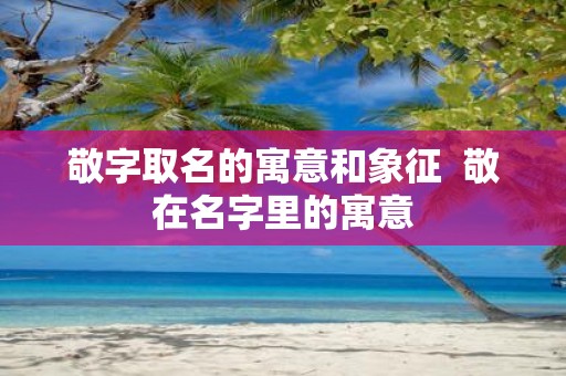 敬字取名的寓意和象征 敬在名字里的寓意