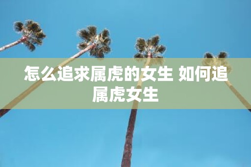 怎么追求属虎的女生 如何追属虎女生