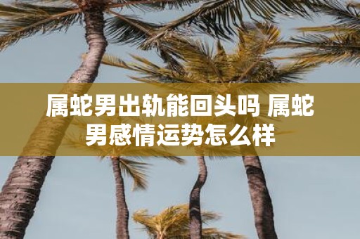属蛇男出轨能回头吗 属蛇男感情运势怎么样