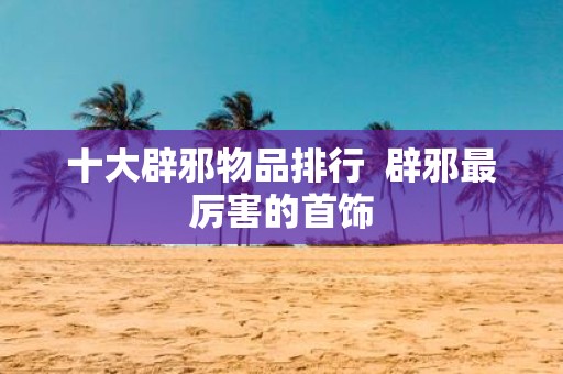 十大辟邪物品排行 辟邪最厉害的首饰