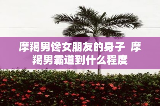 摩羯男馋女朋友的身子 摩羯男霸道到什么程度