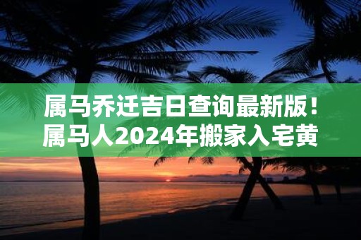 属马乔迁吉日查询最新版！属马人2025年搬家入宅黄道吉日查询