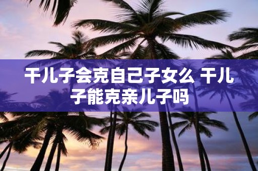 干儿子会克自己子女么 干儿子能克亲儿子吗