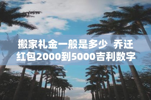 搬家礼金一般是多少 乔迁红包2000到5000吉利数字