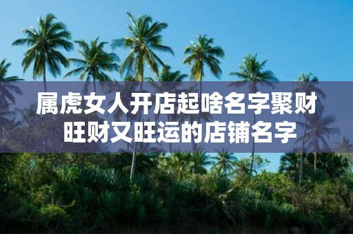 属虎女人开店起啥名字聚财 旺财又旺运的店铺名字