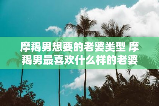 摩羯男想要的老婆类型 摩羯男最喜欢什么样的老婆