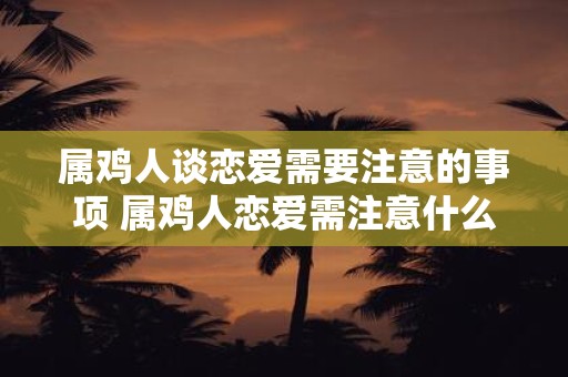 属鸡人谈恋爱需要注意的事项 属鸡人恋爱需注意什么