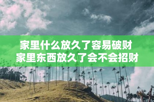 家里什么放久了容易破财 家里东西放久了会不会招财破败