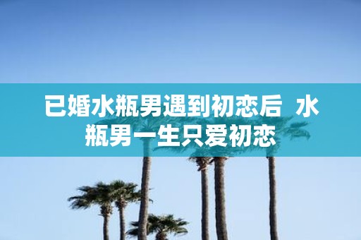 已婚水瓶男遇到初恋后 水瓶男一生只爱初恋