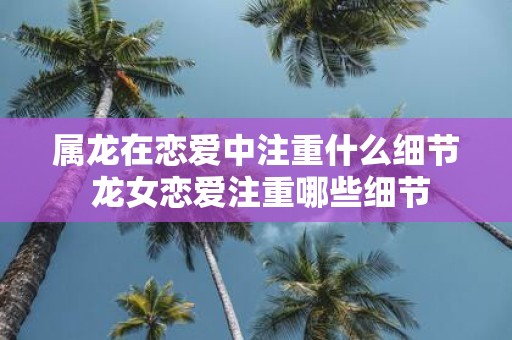 属龙在恋爱中注重什么细节 龙女恋爱注重哪些细节