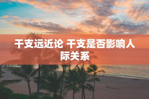 干支远近论 干支是否影响人际关系