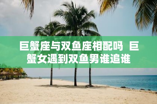 巨蟹座与双鱼座相配吗 巨蟹女遇到双鱼男谁追谁