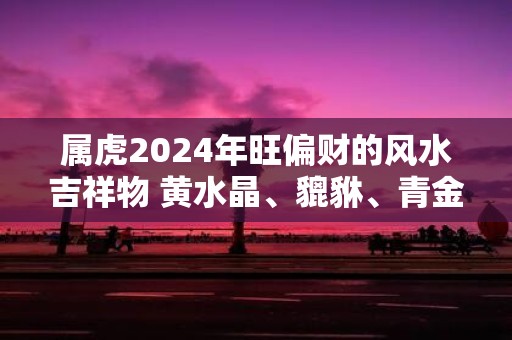 属虎2025年旺偏财的风水吉祥物 黄水晶、貔貅、青金石