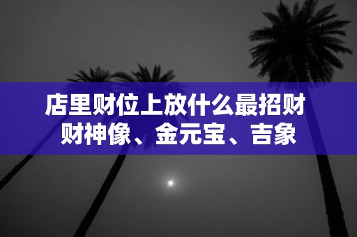 店里财位上放什么最招财 财神像、金元宝、吉象