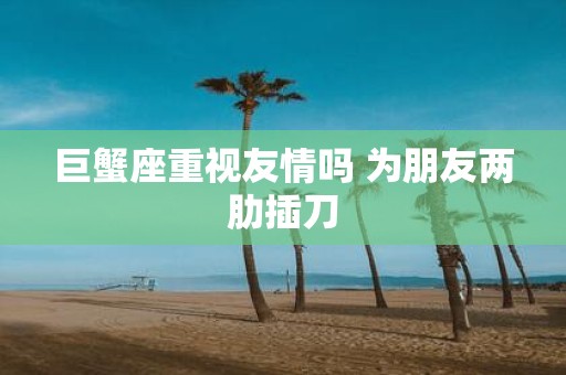 巨蟹座重视友情吗 为朋友两肋插刀