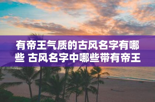 有帝王气质的古风名字有哪些 古风名字中哪些带有帝王气质