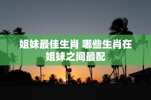 姐妹最佳生肖 哪些生肖在姐妹之间最配