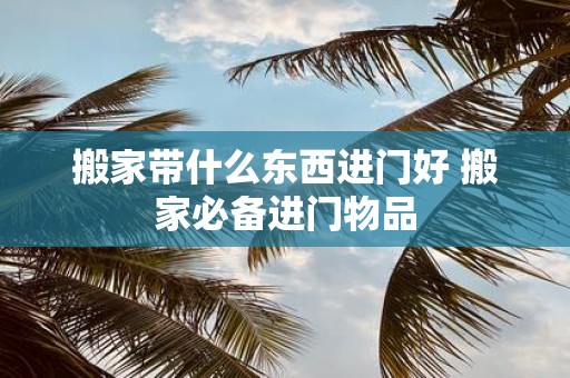 搬家带什么东西进门好 搬家必备进门物品