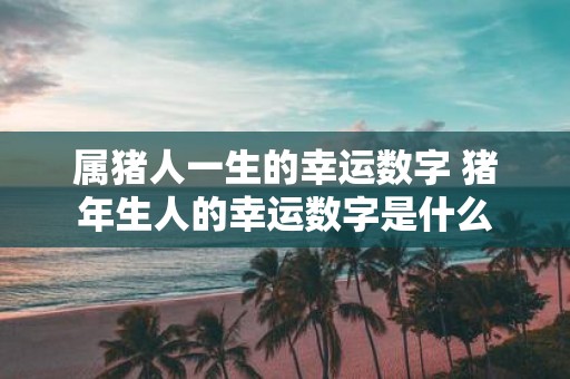 属猪人一生的幸运数字 猪年生人的幸运数字是什么