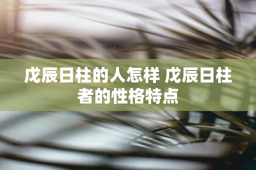戊辰日柱的人怎样 戊辰日柱者的性格特点