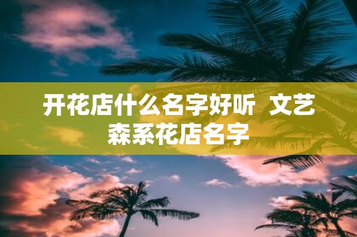 开花店什么名字好听 文艺森系花店名字