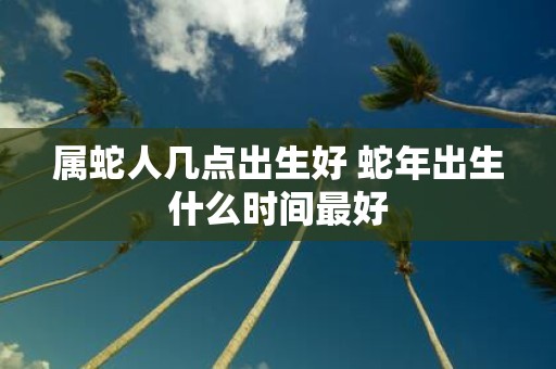 属蛇人几点出生好 蛇年出生什么时间最好