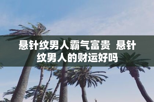 悬针纹男人霸气富贵 悬针纹男人的财运好吗